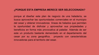 ¿PORQUE ESTA EMPRESA MERECE SER SELECCIONADA?
porque al diseñar este plan de negocio de una heladería, se
busca aprovechar las oportunidades comerciales en el municipio
del cesar y obtener innovadoras líneas de helados que permitan
la oportunidad de disfrutar y aprovechar sus propiedades y
beneficios en forma más provocativa al paladar. Además de ser
este un producto bastante demandado en el departamento del
cesar por su zona geográfica. proyecto con características
innovadoras para el territorio del cesar.
 