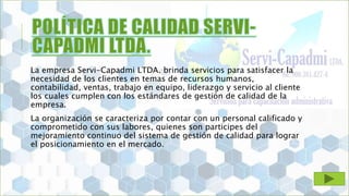 La empresa Servi-Capadmi LTDA. brinda servicios para satisfacer la
necesidad de los clientes en temas de recursos humanos,
contabilidad, ventas, trabajo en equipo, liderazgo y servicio al cliente
los cuales cumplen con los estándares de gestión de calidad de la
empresa.
La organización se caracteriza por contar con un personal calificado y
comprometido con sus labores, quienes son participes del
mejoramiento continuo del sistema de gestión de calidad para lograr
el posicionamiento en el mercado.
 
