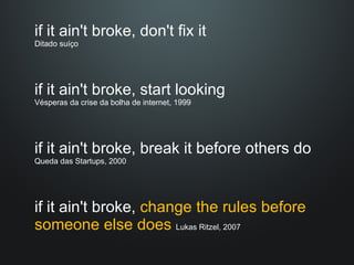 if it ain't broke, don't fix it  Ditado suíço if it ain't broke, start looking  Vésperas da crise da bolha de internet, 1999 if it ain't broke, break it before others do  Queda das Startups, 2000 if it ain't broke,  change the rules before someone else does  Lukas Ritzel, 2007 