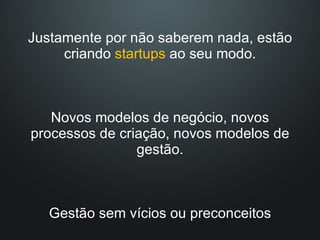 Justamente por não saberem nada, estão criando  startups  ao seu modo. Novos modelos de negócio, novos processos de criação, novos modelos de gestão. Gestão sem vícios ou preconceitos 