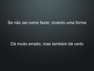 Se não sei como fazer, invento uma forma Dá muito errado, mas também dá certo 