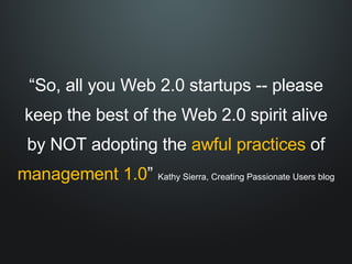 “ So, all you Web 2.0 startups -- please keep the best of the Web 2.0 spirit alive by NOT adopting the  awful practices  of  management 1.0 ”  Kathy Sierra, Creating Passionate Users blog 