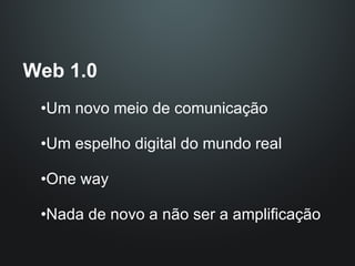 Web 1.0 Um novo meio de comunicação Um espelho digital do mundo real One way Nada de novo a não ser a amplificação 