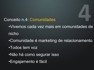 Conceito n.4:  Comunidades Vivemos cada vez mais em comunidades de nicho Comunidade é marketing de relacionamento Todos tem voz Não há como segurar isso Engajamento é fácil 