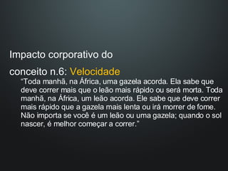 Impacto corporativo do  conceito n.6:  Velocidade “ Toda manhã, na África, uma gazela acorda. Ela sabe que deve correr mais que o leão mais rápido ou será morta. Toda manhã, na África, um leão acorda. Ele sabe que deve correr mais rápido que a gazela mais lenta ou irá morrer de fome. Não importa se você é um leão ou uma gazela; quando o sol nascer, é melhor começar a correr.” 