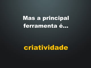 Mas a principal ferramenta é... criatividade 
