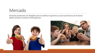 Mercado
Nuestros productos son dirigidos para el publico en general, ya que la persona que lo desee
podrá comprar nuestras hamburguesas.
 