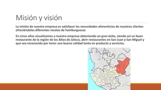 Misión y visión
La misión de nuestra empresa es satisfacer las necesidades alimenticias de nuestros clientes
ofreciéndoles diferentes recetas de hamburguesas
En cinco años visualizamos a nuestra empresa obteniendo un gran éxito, siendo así un buen
restaurante de la región de los Altos de Jalisco, abrir restaurantes en San Juan y San Miguel y
que sea reconocido por tener una buena calidad tanto en producto y servicios.
 