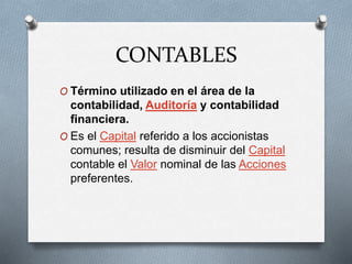 CONTABLES
O Término utilizado en el área de la
contabilidad, Auditoría y contabilidad
financiera.
O Es el Capital referido a los accionistas
comunes; resulta de disminuir del Capital
contable el Valor nominal de las Acciones
preferentes.
 