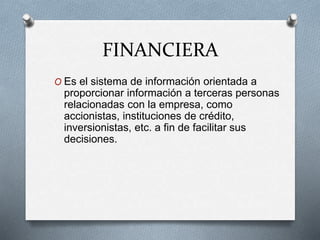 FINANCIERA
O Es el sistema de información orientada a
proporcionar información a terceras personas
relacionadas con la empresa, como
accionistas, instituciones de crédito,
inversionistas, etc. a fin de facilitar sus
decisiones.
 