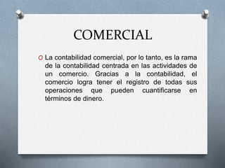 COMERCIAL
O La contabilidad comercial, por lo tanto, es la rama
de la contabilidad centrada en las actividades de
un comercio. Gracias a la contabilidad, el
comercio logra tener el registro de todas sus
operaciones que pueden cuantificarse en
términos de dinero.
 