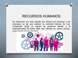 RECURSOS HUMANOS
Se relacionan con todo aquello que ofrecen las personas a las
empresas en las que realizan su actividad laboral. Es muy
complicado dirigir un equipo de personas debido a la
heterogeneidad de todas ellas. Son difíciles de valorar porque,
como ocurre con los recursos
 