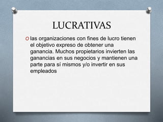 LUCRATIVAS
O las organizaciones con fines de lucro tienen
el objetivo expreso de obtener una
ganancia. Muchos propietarios invierten las
ganancias en sus negocios y mantienen una
parte para sí mismos y/o invertir en sus
empleados
 
