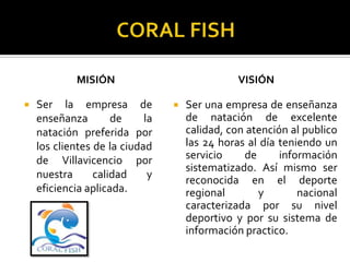 MISIÓN                             VISIÓN

   Ser la empresa de               Ser una empresa de enseñanza
    enseñanza        de     la       de natación de excelente
    natación preferida por           calidad, con atención al publico
    los clientes de la ciudad        las 24 horas al día teniendo un
    de Villavicencio por             servicio    de      información
                                     sistematizado. Así mismo ser
    nuestra      calidad     y
                                     reconocida en el deporte
    eficiencia aplicada.             regional       y        nacional
                                     caracterizada por su nivel
                                     deportivo y por su sistema de
                                     información practico.
 