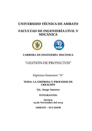 UNIVERSIDD TÉCNICA DE AMBATO
FACULTAD DE INGENIERÍA CIVIL Y
MECÁNICA
CARRERA DE INGENIERÍA MECÁNICA
“GESTIÓN DEPROYECTOS”
Séptimo Semestre “A”
TEMA: LA EMPRESA Y PROCESOS DE
CREACIÓN
Lic. Jorge Amores
INTEGRANTES:
FECHA:
05 de Noviembre del 2015
AMBATO – ECUADOR
 