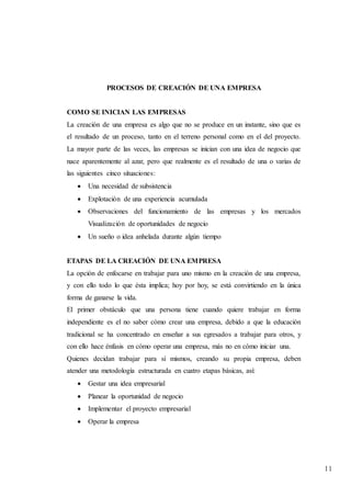 11
PROCESOS DE CREACIÓN DE UNA EMPRESA
COMO SE INICIAN LAS EMPRESAS
La creación de una empresa es algo que no se produce en un instante, sino que es
el resultado de un proceso, tanto en el terreno personal como en el del proyecto.
La mayor parte de las veces, las empresas se inician con una idea de negocio que
nace aparentemente al azar, pero que realmente es el resultado de una o varias de
las siguientes cinco situaciones:
 Una necesidad de subsistencia
 Explotación de una experiencia acumulada
 Observaciones del funcionamiento de las empresas y los mercados
Visualización de oportunidades de negocio
 Un sueño o idea anhelada durante algún tiempo
ETAPAS DE LA CREACIÓN DE UNA EMPRESA
La opción de enfocarse en trabajar para uno mismo en la creación de una empresa,
y con ello todo lo que ésta implica; hoy por hoy, se está convirtiendo en la única
forma de ganarse la vida.
El primer obstáculo que una persona tiene cuando quiere trabajar en forma
independiente es el no saber cómo crear una empresa, debido a que la educación
tradicional se ha concentrado en enseñar a sus egresados a trabajar para otros, y
con ello hace énfasis en cómo operar una empresa, más no en cómo iniciar una.
Quienes decidan trabajar para sí mismos, creando su propia empresa, deben
atender una metodología estructurada en cuatro etapas básicas, así:
 Gestar una idea empresarial
 Planear la oportunidad de negocio
 Implementar el proyecto empresarial
 Operar la empresa
 