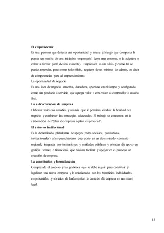 13
El emprendedor
Es una persona que detecta una oportunidad y asume el riesgo que comporta la
puesta en marcha de una iniciativa empresarial (crea una empresa, o la adquiere o
entrar a formar parte de una existente). Emprender es un oficio y como tal se
puede aprender, pero como todo oficio, requiere de un mínimo de talento, es decir
de competencias para el emprendimiento.
La oportunidad de negocio
Es una idea de negocio atractiva, duradera, oportuna en el tiempo y configurada
como un producto o servicio que agrega valor o crea valor al comprador o usuario
final.
La estructuración de empresa
Elaborar todos los estudios y análisis que le permitan evaluar la bondad del
negocio y establecer las estrategias adecuadas. El trabajo se concentra en la
elaboración del “plan de empresa o plan empresarial”.
El entorno institucional
Es la denominada plataforma de apoyo (redes sociales, productivas,
institucionales) al emprendimiento que existe en un determinado contexto
regional, integrada por instituciones y entidades públicas y privadas de apoyo en
gestión, técnico o financiero, que buscan facilitar y apoyar en el proceso de
creación de empresa.
La constitución y formalización
Comprende el proceso y las gestiones que se debe seguir para constituir y
legalizar una nueva empresa y lo relacionado con los beneficios individuales,
empresariales, y sociales de fundamentar la creación de empresa en un marco
legal.
 