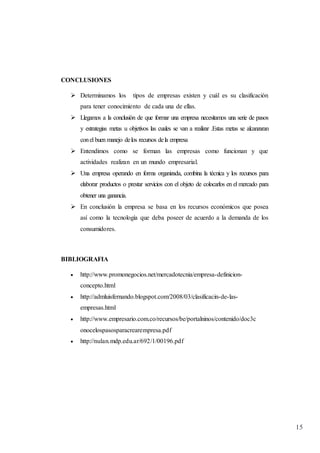 15
CONCLUSIONES
 Determinamos los tipos de empresas existen y cuál es su clasificación
para tener conocimiento de cada una de ellas.
 Llegamos a la conclusión de que formar una empresa necesitamos una serie de pasos
y estrategias metas u objetivos las cuales se van a realizar .Estas metas se alcanzaran
conel buen manejo delos recursos dela empresa
 Entendimos como se forman las empresas como funcionan y que
actividades realizan en un mundo empresarial.
 Una empresa operando en forma organizada, combina la técnica y los recursos para
elaborar productos o prestar servicios con el objeto de colocarlos en el mercado para
obtener una ganancia.
 En conclusión la empresa se basa en los recursos económicos que posea
así como la tecnología que deba poseer de acuerdo a la demanda de los
consumidores.
BIBLIOGRAFIA
 http://www.promonegocios.net/mercadotecnia/empresa-definicion-
concepto.html
 http://admluisfernando.blogspot.com/2008/03/clasificacin-de-las-
empresas.html
 http://www.empresario.com.co/recursos/be/portalninos/contenido/doc3c
onocelospasosparacrearempresa.pdf
 http://nulan.mdp.edu.ar/692/1/00196.pdf
 