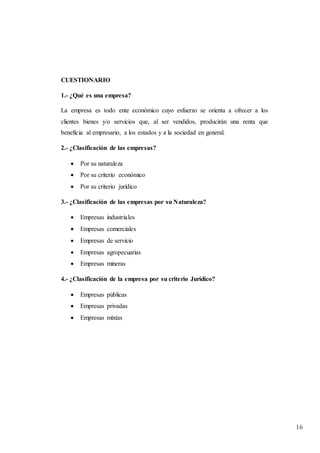 16
CUESTIONARIO
1.- ¿Qué es una empresa?
La empresa es todo ente económico cuyo esfuerzo se orienta a ofrecer a los
clientes bienes y/o servicios que, al ser vendidos, producirán una renta que
beneficia al empresario, a los estados y a la sociedad en general.
2.- ¿Clasificación de las empresas?
 Por su naturaleza
 Por su criterio económico
 Por su criterio jurídico
3.- ¿Clasificación de las empresas por su Naturaleza?
 Empresas industriales
 Empresas comerciales
 Empresas de servicio
 Empresas agropecuarias
 Empresas mineras
4.- ¿Clasificación de la empresa por su criterio Jurídico?
 Empresas públicas
 Empresas privadas
 Empresas mixtas
 