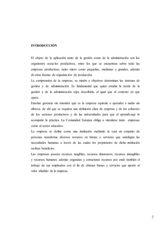 2
INTRODUCCIÓN
El objeto de la aplicación tanto de la gestión como de la administración son los
organismos socia-les productivos, entre los que se encuentran sobre todo las
empresas productivas, tanto micro como pequeñas, medianas y grandes, además
de otras formas de organización de producción.
La comprensión de la empresa, su misión y objetivos determinan los sistemas de
gestión y de administración. Es fundamental que quien estudia la teoría de la
gestión y de la administración sepa describirla, al igual que al contexto en que
opera.
Enseñar gerencia sin entender qué es la empresa equivale a aprender a nadar sin
alberca, de ahí que se requiera una definición clara de empresa y de los esfuerzos
de los sectores productivos y de las universidades para que al aprendi-zaje lo
acompañe la práctica. La Comunidad Europea obliga a vincularse tanto empresas
como al sector educativo.
La empresa se define como una institución mediante la cual un conjunto de
personas transforma diversos recursos en bienes o servicios que satisfagan las
necesidades humanas a través de las cuales los propietarios de dicha institución
reciban beneficios.
Las empresas poseen recursos tangibles, recursos financieros, recursos intangibles
y recursos humanos además organizan y estructuran recursos por ende también el
trabajo de sus empleados con el fin de obtener bienes y servicios que aporte al
valor añadido de la empresa.
 