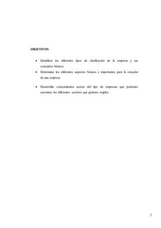 3
OBJETIVOS
 Identificar los diferentes tipos de clasificación de la empresa y sus
conceptos básicos.
 Determinar los diferentes aspectos básicos e importantes para la creación
de una empresa
 Desarrollar conocimientos acerca del tipo de empresas que podemos
encontrar los diferentes sectores que generen empleo.
 