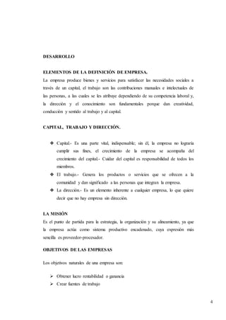 4
DESARROLLO
ELEMENTOS DE LA DEFINICIÓN DE EMPRESA.
La empresa produce bienes y servicios para satisfacer las necesidades sociales a
través de un capital, el trabajo son las contribuciones manuales e intelectuales de
las personas, a las cuales se les atribuye dependiendo de su competencia laboral y,
la dirección y el conocimiento son fundamentales porque dan creatividad,
conducción y sentido al trabajo y al capital.
CAPITAL, TRABAJO Y DIRECCIÓN.
❖ Capital.- Es una parte vital, indispensable; sin él, la empresa no lograría
cumplir sus fines, el crecimiento de la empresa se acompaña del
crecimiento del capital.- Cuidar del capital es responsabilidad de todos los
miembros.
❖ El trabajo.- Genera los productos o servicios que se ofrecen a la
comunidad y dan significado a las personas que integran la empresa.
❖ La dirección.- Es un elemento inherente a cualquier empresa, lo que quiere
decir que no hay empresa sin dirección.
LA MISIÓN
Es el punto de partida para la estrategia, la organización y su alineamiento, ya que
la empresa actúa como sistema productivo encadenado, cuya expresión más
sencilla es proveedor-procesador.
OBJETIVOS DE LAS EMPRESAS
Los objetivos naturales de una empresa son:
 Obtener lucro rentabilidad o ganancia
 Crear fuentes de trabajo
 