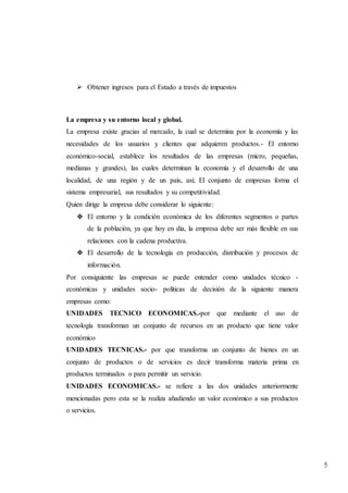 5
 Obtener ingresos para el Estado a través de impuestos
La empresa y su entorno local y global.
La empresa existe gracias al mercado, la cual se determina por la economía y las
necesidades de los usuarios y clientes que adquieren productos.- El entorno
económico-social, establece los resultados de las empresas (micro, pequeñas,
medianas y grandes), las cuales determinan la economía y el desarrollo de una
localidad, de una región y de un país, así; El conjunto de empresas forma el
sistema empresarial, sus resultados y su competitividad.
Quien dirige la empresa debe considerar lo siguiente:
❖ El entorno y la condición económica de los diferentes segmentos o partes
de la población, ya que hoy en día, la empresa debe ser más flexible en sus
relaciones con la cadena productiva.
❖ El desarrollo de la tecnología en producción, distribución y procesos de
información.
Por consiguiente las empresas se puede entender como unidades técnico -
económicas y unidades socio- políticas de decisión de la siguiente manera
empresas como:
UNIDADES TECNICO ECONOMICAS.-por que mediante el uso de
tecnología transforman un conjunto de recursos en un producto que tiene valor
económico
UNIDADES TECNICAS.- por que transforma un conjunto de bienes en un
conjunto de productos o de servicios es decir transforma materia prima en
productos terminados o para permitir un servicio.
UNIDADES ECONOMICAS.- se refiere a las dos unidades anteriormente
mencionadas pero esta se la realiza añadiendo un valor económico a sus productos
o servicios.
 