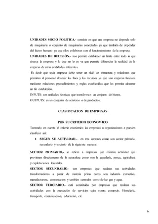 6
UNIDADES SOCIO POLITICA.- consiste en que una empresa no depende solo
de maquinaria o conjunto de maquinarias conectadas ya que también de depender
del factor humano ya que ellos colaboran con el funcionamiento de la empresa.
UNIDADES DE DECISIÓN.- nos permite establecer un límite entre todo lo que
abarca la empresa y lo que no lo es ya que permite diferenciar la realidad de la
empresa de otras realidades diferentes.
Es decir que toda empresa debe tener un nivel de estructura y relaciones que
permitan al personal alcanzar los fines y los recursos ya que una empresa funciona
mediante relaciones procedimientos y reglas establecidas que les permita alcanzar
un fin establecido.
INPUTS: son unidades técnicas que transforman un conjunto de bienes.
OUTPUTS: es un conjunto de servicios o de productos.
CLASIFICACION DE EMPRESAS
POR SU CRITERIO ECONOMICO
Tomando en cuenta el criterio económico las empresas u organizaciones e pueden
clasificar así:
 SEGUN SU ACTIVIDAD.- en tres sectores como son sector primario,
secundario y terciario de la siguiente manera:
SECTOR PRIMARIO.- se refiere a empresas que realizan actividad que
provienen directamente de la naturaleza como son la ganadería, pesca, agricultura
y explotaciones forestales.
SECTOR SECUNDARIO.- son empresas que realizan sus actividades
transformadoras a partir de materia prima como son industria extractiva,
manufacturera, construcción y también centrales como de luz gas y agua.
SECTOR TERCIARIO.- está constituido por empresas que realizan sus
actividades con la prestación de servicios tales como: comercio. Hostelería,
transporte, comunicación, educación, etc.
 