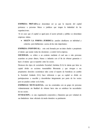 8
EMPRESA PRIVADA.-se denominan así ya que la mayoría del capital
pertenece a personas físicas o jurídicas que tengan la titularidad de las
organizaciones.
Si en caso que el capital es igual para el sector privado y público se denominan
empresas mixtas.
 SEGÚN LA FORMA JURIDICA.- pueden clasificarse en individual y
colectiva pero hablaremos acerca de las más importantes:
EMPRESA INDIVIDUAL.- esta está formada por un único dueño o propietario
el mismo que asume todas las decisiones y control de la empresa.
SOCIEDAD.- se refiere a un contrato mediante el cual una o más personas
acuerdan en poner dinero, bienes o industria con el fin de obtener ganancias o
lucro el mismo que se repartirá entre los socios.
Destacan dos tipos de sociedades Sociedad Anónima (S.A) la misma que tiene su
capital divido en acciones transmisibles libremente y que otorgan a sus
propietarios derechos económicos tales como el reparto de beneficios en cambio
la Sociedad Limitada (S.L) hace referencia a que su capital se divide en
participaciones a suscribir y desembolsar íntegramente por parte de los socios
pero no pueden cotizar en la bolsa.
EMPRESAS MUTUALISTAS.- son las construidas con un grupo de personas
voluntariamente sin finalidad de obtener lucro sino en satisfacer las necesidades
de sus socios.
FUNDACION.- es una organización corporativa y financiera que por voluntad de
sus fundadores tiene afectado de modo duradero su patrimonio.
 