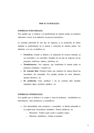 9
POR SU NATURALEZA
EMPRESAS INDUSTRIALES
Son aquellas que se dedican a la transformación de materias primas en productos
elaborados a través de la aplicación de procesos productivos.
La actividad primordial de este tipo de empresas es la producción de bienes
mediante la transformación de la materia o extracción de materias primas. Las
industrias, a su vez, se clasifican en:
 Extractivas. Cuando se dedican a la explotación de recursos naturales, ya
sea renovables o no renovables. Ejemplos de este tipo de empresas son las
pesqueras, madereras, mineras, petroleras, etc.
 Manufactureras: Son empresas que transforman la materia prima en
productos terminados, y pueden ser:
 De consumo final. Producen bienes que satisfacen de manera directa las
necesidades del consumidor. Por ejemplo: prendas de vestir, alimentos,
aparatos eléctricos, etc.
 De producción. Estas satisfacen a las de consumo final. Ejemplo:
maquinaria ligera, productos químicos, etc.
EMPRESAS COMERCIALES
Son aquellas que se dedican a la compra y venta de productos, convirtiéndose en
intermediarias entre productores y consumidores.
 Son intermediarias entre productor y consumidor; su función primordial es
la compra/venta de productos terminados. Pueden clasificarse en:
o Mayoristas: Venden a gran escala o a grandes rasgos.
o Minoristas (detallistas): Venden al menudeo.
 