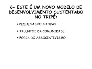 6- ESTE É UM NOVO MODELO DE DESENVOLVIMENTO SUSTENTADO NO TRIPÉ: PEQUENAS POUPANÇAS TALENTOS DA COMUNIDADE FORCA DO ASSOCIATIVISMO 