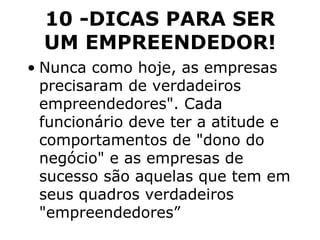 10 -DICAS PARA SER UM EMPREENDEDOR! Nunca como hoje, as empresas precisaram de verdadeiros empreendedores". Cada funcionário deve ter a atitude e comportamentos de "dono do negócio" e as empresas de sucesso são aquelas que tem em seus quadros verdadeiros "empreendedores” 
