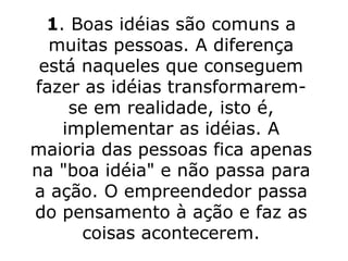 1 . Boas idéias são comuns a muitas pessoas. A diferença está naqueles que conseguem fazer as idéias transformarem-se em realidade, isto é, implementar as idéias. A maioria das pessoas fica apenas na "boa idéia" e não passa para a ação. O empreendedor passa do pensamento à ação e faz as coisas acontecerem. 