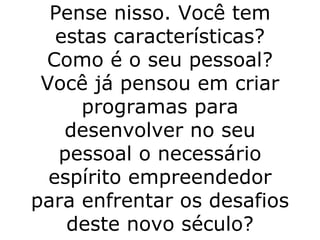 Pense nisso. Você tem estas características? Como é o seu pessoal? Você já pensou em criar programas para desenvolver no seu pessoal o necessário espírito empreendedor para enfrentar os desafios deste novo século? 