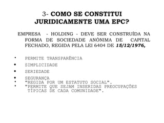 3-  COMO SE   CONSTITUI JURIDICAMENTE UMA EPC? EMPRESA  - HOLDING - DEVE SER CONSTRUÍDA NA FORMA DE SOCIEDADE ANÔNIMA DE  CAPITAL FECHADO, REGIDA PELA LEI 6404 DE  15/12/1976,  PERMITE TRANSPARÊNCIA SIMPLICIDADE SERIEDADE SEGURANÇA "REGIDA POR UM ESTATUTO SOCIAL". "PERMITE QUE SEJAM INSERIDAS PREOCUPAÇÕES TÍPICAS DE CADA COMUNIDADE". 