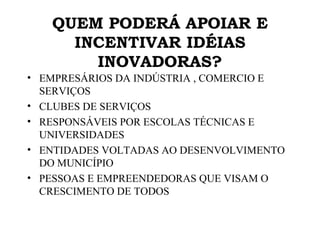 QUEM PODERÁ APOIAR E INCENTIVAR IDÉIAS INOVADORAS? EMPRESÁRIOS DA INDÚSTRIA , COMERCIO E SERVIÇOS CLUBES DE SERVIÇOS RESPONSÁVEIS POR ESCOLAS TÉCNICAS E UNIVERSIDADES ENTIDADES VOLTADAS AO DESENVOLVIMENTO DO MUNICÍPIO PESSOAS E EMPREENDEDORAS QUE VISAM O CRESCIMENTO DE TODOS 