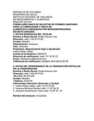 REPUBLICA DE COLOMBIA
MINISTERIO DE SALUD
INSTITUTO NACIONAL DE VIGILANCIA
DE MEDICAMENTOS Y ALIMENTOS
RSAA-001-23-II-00
FORMULARIO UNICO DE SOLICITUD DE PERMISO SANITARIO
PARA LA FABRICACION Y VENTA DE
ALIMENTOS ELABORADOS POR MICROEMPRESARIOS.
DECRETO 4444/2005
1. DATOS GENERALES DEL TITULAR
Nombre o Razón Social: Doble Dulzura Ltda.
Dirección: calle 112b Nº 67-85
Ciudad: Medellín
Departamento: Antioquia
País: Colombia
Propietario, Representante legal o Apoderado:
Valeria Rojas Vallejo
Cedula de Ciudadania: 43650315
Dirección de notificación: calle 112 Nº 67-21
Email: dobledulzura@hotmail.com
Teléfono(s) de notificación: 4626833-4641526-2730178

2. DATOS DEL RESPONSABLE DE LA TRANSACCIÓN DETALLDA
EN LA CONSIGNACION
Nombre o Razón Social: Doble Dulzura Ltda.
Dirección: calle 112b Nº 67-85
 Nit o CC: 90.918.538
Ciudad: Medellín
 Telefono: 2730178
Fabricante(s) Ubicación (Dirección y Ciudad)
1. Valeria Rojas Vallejo calle 112 Nº 67-89
2. Vanessa Montoya Herrera calle 111 Nº 56-16
3. Jackeline Bustamante Triana calle 113 Nº 67- 18

Nombre del producto: chocolates
 