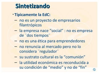 Sintetizando Típicamente la EdC:   no es un proyecto de empresarios filantrópicos la empresa nace “social” : no es empresa de ¨dos tiempos¨ no es una ética para emprendedores no renuncia al mercado pero no lo considera ¨regulador¨ su sustrato cultural es la “comunión” la utilidad económica es reconducida a su condición de “medio” y no de “fin” 