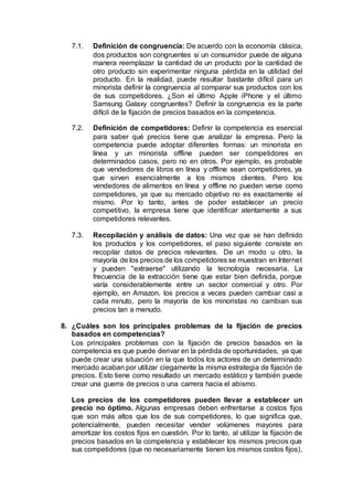 7.1. Definición de congruencia: De acuerdo con la economía clásica,
dos productos son congruentes si un consumidor puede de alguna
manera reemplazar la cantidad de un producto por la cantidad de
otro producto sin experimentar ninguna pérdida en la utilidad del
producto. En la realidad, puede resultar bastante difícil para un
minorista definir la congruencia al comparar sus productos con los
de sus competidores. ¿Son el último Apple iPhone y el último
Samsung Galaxy congruentes? Definir la congruencia es la parte
difícil de la fijación de precios basados en la competencia.
7.2. Definición de competidores: Definir la competencia es esencial
para saber qué precios tiene que analizar la empresa. Pero la
competencia puede adoptar diferentes formas: un minorista en
línea y un minorista offline pueden ser competidores en
determinados casos, pero no en otros. Por ejemplo, es probable
que vendedores de libros en línea y offline sean competidores, ya
que sirven esencialmente a los mismos clientes. Pero los
vendedores de alimentos en línea y offline no pueden verse como
competidores, ya que su mercado objetivo no es exactamente el
mismo. Por lo tanto, antes de poder establecer un precio
competitivo, la empresa tiene que identificar atentamente a sus
competidores relevantes.
7.3. Recopilación y análisis de datos: Una vez que se han definido
los productos y los competidores, el paso siguiente consiste en
recopilar datos de precios relevantes. De un modo u otro, la
mayoría de los precios de los competidores se muestran en Internet
y pueden "extraerse" utilizando la tecnología necesaria. La
frecuencia de la extracción tiene que estar bien definida, porque
varía considerablemente entre un sector comercial y otro. Por
ejemplo, en Amazon, los precios a veces pueden cambiar casi a
cada minuto, pero la mayoría de los minoristas no cambian sus
precios tan a menudo.
8. ¿Cuáles son los principales problemas de la fijación de precios
basados en competencias?
Los principales problemas con la fijación de precios basados en la
competencia es que puede derivar en la pérdida de oportunidades, ya que
puede crear una situación en la que todos los actores de un determinado
mercado acaban por utilizar ciegamente la misma estrategia de fijación de
precios. Esto tiene como resultado un mercado estático y también puede
crear una guerra de precios o una carrera hacia el abismo.
Los precios de los competidores pueden llevar a establecer un
precio no óptimo. Algunas empresas deben enfrentarse a costos fijos
que son más altos que los de sus competidores, lo que significa que,
potencialmente, pueden necesitar vender volúmenes mayores para
amortizar los costos fijos en cuestión. Por lo tanto, al utilizar la fijación de
precios basados en la competencia y establecer los mismos precios que
sus competidores (que no necesariamente tienen los mismos costos fijos),
 