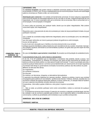 2
CONDIÇÕES PARA O
EXERCÍCIO DA
ATIVIDADE COMERCIAL
- CAPACIDADE CIVIL
 Os menores incapazes não podem exercer a atividade comercial, exceto o maior de 16 anos quando
emancipados (o menor,com 16 anos,estabelecendo-se com economia própria, mesmo sem autorização
paterna, emancipa-se. Poderá, então, ser comerciante)
 Autorização para comerciar  é instituto eminentemente comercial. O menor adquire a capacidade
para comerciar através da autorização expressa do pai, da mãe ou do tutor, independentemente de sua
capacidade civil. O menor autorizado pelo pai a comerciar não se emancipa. Não é confundível com a
emancipação. A emancipação é irrevogável
 O menor pode ser acionista, em qualquer idade, desde que de ações integralizadas. Não poderá
subscrever ações não integralizadas
 Requisitos para o arquivamento de atos de sociedade por cotas de responsabilidade limitada, da qual
participem menores:
a) que o capital da sociedade esteja totalmente integralizado, tanto na constituição como nas alterações
contratuais
b) que não sejam atribuídos ao menor quaisquer poderes de gerência ou administração.
 loucos de todo gênero
 surdo-mudo sem educação que o habilite a enunciar precisamente a sua vontade
 pródigos (quando interditados,estão privados de,sem assistência de seu curador, emprestar, transigir,
dar quitação,hipotecar,demandar ou ser demandados,e praticar, em geral,atos que não sejam de mera
administração)
 No caso de interdição superveniente à maioridade  proceder-se-á à liquidação do estabelecimento.
 FUNCIONÁRIOS PÚBLICOS, DEPUTADOS E SENADORES
 O art. 54, II da CF estabelece que os deputados e senadores não poderão, desde a posse, “ser
proprietários, controladores ou diretores de empresa que goze de favor decorrente de contrato com
pessoa jurídica de direito público, ou nela exercer função remunerada”  esta é a proibição para eles,
podendo qualquer deles exercer o comércio concomitantemente com desempenho de função legislativa
 A proibição total atinge os governadores de Estado; funcionários públicos das três esferas do poder
 Militares da ativa das três Armas
 Os magistrados
 Os corretores e leiloeiros
 Os cônsules
 Os médicos, em farmácias, drogarias ou laboratórios farmacêuticos
 O exercente de profissão intelectual de natureza científica , literária ou artística, mesmo que contrate
empregados para auxiliá-lo em seu trabalho. (profissionais liberais: médicos, dentis ta, arquiteto etc; os
escritores e artistas de qualquer expressão:plásticos,músicos, atores etc.). A exceção trata da hipótese
em que o exercício da profissão constitui elemento da empresa.
 Cooperativas (não estão sujeitas à falência e não podem impetrar concordata)
Obs:
1 - Não se veda, ao proibido participar como sócio comanditário, cotista ou acionista de qualquer
sociedade
2 – O proibido de comerciar não é incapaz. O exercício do comércio,malgrado a proibição legal,não fere
de nulidade o ato de comércio praticado pelo proibido; o ato é realmente válido e o proibido torna-se
comerciante, e sofrerá as penalidades administrativas a que sua falta corresponder.
- EXERCÍCIOS DOS ATOS DE COMÉRCIO
- PROFISSÃO HABITUAL
REGISTRO PÚBLICO DAS EMPRESAS MERCANTIS
 
