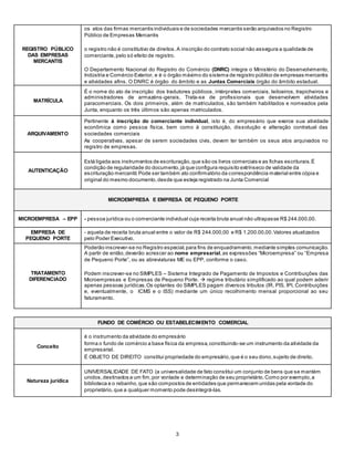 3
REGISTRO PÚBLICO
DAS EMPRESAS
MERCANTIS
- os atos das firmas mercantis individuais e de sociedades mercantis serão arquivados no Registro
Público de Empresas Mercantis
- o registro não é constitutivo de direitos.A inscrição do contrato social não assegura a qualidade de
comerciante,pelo só efeito de registro.
- O Departamento Nacional do Registro do Comércio (DNRC) integra o Ministério do Desenvolvimento,
Indústria e Comércio Exterior, e é o órgão máximo do sistema de registro público de empresas mercantis
e atividades afins. O DNRC é órgão do âmbito e as Juntas Comerciais órgão do âmbito estadual.
MATRÍCULA
- É o nome do ato de inscrição dos tradutores públicos, intérpretes comerciais, leiloeiros, trapicheiros e
administradores de armazéns-gerais. Trata-se de profissionais que desenvolvem atividades
paracomerciais. Os dois primeiros, além de matriculados, são também habilitados e nomeados pela
Junta, enquanto os três últimos são apenas matriculados.
ARQUIVAMENTO
- Pertinente à inscrição do comerciante individual, isto é, do empresário que exerce sua atividade
econômica como pessoa física, bem como à constituição, dissolução e alteração contratual das
sociedades comerciais
- As cooperativas, apesar de serem sociedades civis, devem ter também os seus atos arquivados no
registro de empresas.
AUTENTICAÇÃO
- Está ligada aos instrumentos de escrituração,que são os livros comerciais e as fichas escriturais.É
condição de regularidade do documento,já que configura requisito extrínseco de validade da
escrituração mercantil.Pode ser também ato confirmatório da correspondência material entre cópia e
original do mesmo documento,desde que esteja registrado na Junta Comercial
MICROEMPRESA E EMPRESA DE PEQUENO PORTE
MICROEMPRESA – EPP - pessoa jurídica ou o comerciante individual cuja receita bruta anual não ultrapasse R$ 244.000,00.
EMPRESA DE
PEQUENO PORTE
- aquela de receita bruta anual entre o valor de R$ 244.000,00 e R$ 1.200.00,00.Valores atualizados
pelo Poder Executivo.
TRATAMENTO
DIFERENCIADO
 Poderão inscrever-se no Registro especial,para fins de enquadramento,mediante simples comunicação.
A partir de então,deverão acrescer ao nome empresarial,as expressões “Microempresa” ou “Empresa
de Pequeno Porte”, ou as abreviaturas ME ou EPP, conforme o caso.
 Podem inscrever-se no SIMPLES – Sistema Integrado de Pagamento de Impostos e Contribuições das
Microempresas e Empresas de Pequeno Porte.  regime tributário simplificado ao qual podem aderir
apenas pessoas jurídicas.Os optantes do SIMPLES pagam diversos tributos (IR, PIS, IPI, Contribuições
e, eventualmente, o ICMS e o ISS) mediante um único recolhimento mensal proporcional ao seu
faturamento.
FUNDO DE COMÉRCIO OU ESTABELECIMENTO COMERCIAL
Conceito
- é o instrumento da atividade do empresário
- forma o fundo de comércio a base física da empresa,constituindo-se um instrumento da atividade da
empresarial.
- É OBJETO DE DIREITO constitui propriedade do empresário,que é o seu dono,sujeito de direito.
Natureza jurídica
- UNIVERSALIDADE DE FATO (a universalidade de fato constitui um conjunto de bens que se mantém
unidos,destinados a um fim,por vontade e determinação de seu proprietário.Como por exemplo,a
biblioteca e o rebanho,que são compostos de entidades que permanecem unidas pela vontade do
proprietário,que a qualquer momento pode desintegrá-las.
 