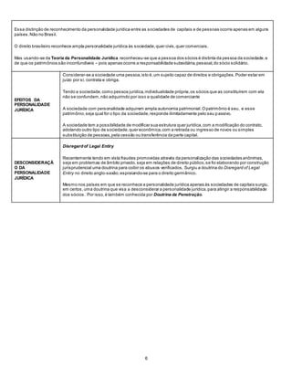 6
- Essa distinção de reconhecimento da personalidade jurídica entre as sociedades de capitais e de pessoas ocorre apenas em alguns
países.Não no Brasil.
- O direito brasileiro reconhece ampla personalidade jurídica às sociedade,quer civis,quer comerciais.
- Mas usando-se da Teoria da Personalidade Jurídica reconheceu-se que a pessoa dos sócios é distinta da pessoa da sociedade,e
de que os patrimônios são inconfundíveis – pois apenas ocorre a responsabilidade subsidiária,pessoal,do sócio solidário.
EFEITOS DA
PERSONALIDADE
JURÍDICA
 Considerar-se a sociedade uma pessoa,isto é,um sujeito capaz de direitos e obrigações.Poder estar em
juízo por si, contrata e obriga.
 Tendo a sociedade,como pessoa jurídica,individualidade própria,os sócios que as constituírem com ela
não se confundem,não adquirindo por isso a qualidade de comerciante
 A sociedade com personalidade adquirem ampla autonomia patrimonial.Opatrimônio é seu, e esse
patrimônio,seja qual for o tipo da sociedade,responde ilimitadamente pelo seu passivo.
 A sociedade tem a possibilidade de modificar sua estrutura quer jurídica,com a modificação do contrato,
adotando outro tipo de sociedade,quer econômica,com a retirada ou ingresso de novos ou simples
substituição de pessoas,pela cessão ou transferência da parte capital.
DESCONSIDERAÇÃ
O DA
PERSONALIDADE
JURÍDICA
 Disregardof Legal Entiry
 Recentemente tendo em vista fraudes promovidas através da personalização das sociedades anônimas,
seja em problemas de âmbito privado,seja em relações de direito público,se foi elaborando por construção
jurisprudencial uma doutrina para coibir os abusos verificados. Surgiu a doutrina do Disregard of Legal
Entiry no direito anglo-saxão,espraiando-se para o direito germânico.
 Mesmo nos países em que se reconhece a personalidade jurídica apenas às sociedades de capitais surgiu,
em certos,uma doutrina que visa a desconsiderar a personalidade jurídica,para atingir a responsabilidade
dos sócios. Por isso,é também conhecida por Doutrina da Penetração.
 