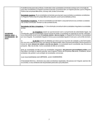 7
SOCIEDADE
IRREGULARES e
SOCIEDAEDES DE
FATO
- A existência das pessoas jurídicas,e entre elas a das sociedades comerciais começa com a inscrição de
seus atos constitutivos no registro que lhes é peculiar.Ocomércio tem um registro peculiar,que é o Registro
Público das empresas Mercantis,a serviço das Juntas Comerciais.
- Sociedade regulares  as sociedades comerciais que arquivam seus contratos ou estatutos constitutivos
no Registro Público das Empresas Mercantis adquirem,assim personalidade jurídica.
- Sociedades irregulares  são as sociedades que não fazem o arquivamento do seu contrato ou estatuto
nas Juntas Comerciais.Tenham ou não contrato escrito.
- Sociedades de fato e irregulares  Uma distinção conceitual sobre sociedades irregulares e sociedades
de fato:
 as irregulares seriam as que funcionam sem o cumprimento da solenidades legais da
constituição,registro e publicidade.Ocorre quando às vezes a sociedade se organiza por escrito, articulam -
se os dispositivos da lei social.O contrato, porém, não se arquiva no Registro do Comércio.A sociedade é
por isso irregular. A sociedade irregular é menos que a sociedade regular e mais que a comunhão de bens.
 as de fato seriam as afetadas por vícios que as inquinam de nulidade, e são fulminadas
por isso com o decreto de morte, pois apesar de degeneradas,vivem enquanto admitidas.Ocorre quando os
sócios às vezes deixam de reduzir a escrito seu ajuste, e a sociedade assim constituída, vive, funciona e
prospera. Mas vive de fato. Como sociedade de fato se considera.
- tanto as sociedades de fato como as sociedades irregulares não possuem personalidade jurídica, pois
lhes falta a inscrição no registro peculiar, que é registro Público de Empresas Mercantis. Entretanto, essas
entidades não perdem sua condição de sociedades comerciais
- suas responsabilidades são ILIMITADAS, porém SUBISIDIÁRIA
- A Sociedade Anônima , não tendo seus atos constitutivos registrados,não passa a ser irregular,apenas não
se constitui,e seus diretores são responsáveis pelos atos que praticarem.
 