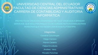 UNIVERSIDAD CENTRAL DEL ECUADOR
FACULTAD DE CIENCIAS ADMINISTRATIVAS
CARRERA DE CONTABILIDAD Y AUDITORÍA
INFORMÁTICA
PROYECTO DE CREACIÓN DE EMPRESA “SÉ FELIZ” DEDICADA A BRINDAR
SERVICIOS QUE INCLUYEN PAQUETES DE CURSOS MOTIVACIONALES PARA
PERSONAS QUE NO TIENEN UNA BUENA AUTOESTIMA
Integrantes:
Caroline Canchingre
Diego Carrera
Marvin Cedeño
Felipe Encalada
Andrea Vera
Micaela Panchez
 