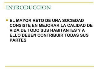 INTRODUCCION EL MAYOR RETO DE UNA SOCIEDAD CONSISTE EN MEJORAR LA CALIDAD DE VIDA DE TODO SUS HABITANTES Y A ELLO DEBEN CONTRIBUIR TODAS SUS PARTES 
