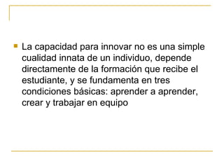 La capacidad para innovar no es una simple cualidad innata de un individuo, depende directamente de la formación que recibe el estudiante, y se fundamenta en tres condiciones básicas: aprender a aprender, crear y trabajar en equipo  