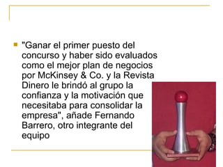 "Ganar el primer puesto del concurso y haber sido evaluados como el mejor plan de negocios por McKinsey & Co. y la Revista Dinero le brindó al grupo la confianza y la motivación que necesitaba para consolidar la empresa", añade Fernando Barrero, otro integrante del equipo  