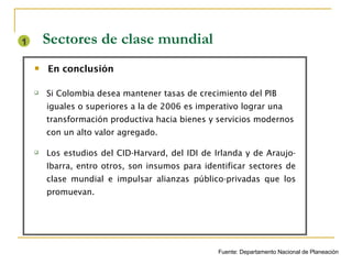 Sectores de clase mundial Si Colombia desea mantener tasas de crecimiento del PIB iguales o superiores a la de 2006 es imperativo lograr una transformación productiva hacia bienes y servicios modernos con un alto valor agregado. Los estudios del CID-Harvard, del IDI de Irlanda y de Araujo- Ibarra, entro otros, son insumos para identificar sectores de clase mundial e impulsar alianzas público-privadas que los promuevan. En conclusión 1 Fuente: Departamento Nacional de Planeación 