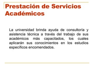 Prestación de Servicios Académicos La universidad brinda ayuda de consultoría y asistencia técnica a través del trabajo de sus académicos más capacitados, los cuales aplicarán sus conocimientos en los estudios específicos encomendados. 