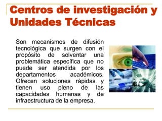 Centros de investigación y Unidades Técnicas Son mecanismos de difusión tecnológica que surgen con el propósito de solventar una problemática específica que no puede ser atendida por los departamentos académicos. Ofrecen soluciones rápidas y tienen uso pleno de las capacidades humanas y de infraestructura de la empresa. 